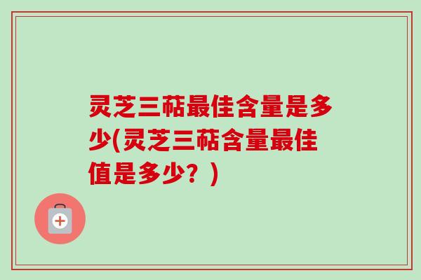 灵芝三萜最佳含量是多少(灵芝三萜含量最佳值是多少？)