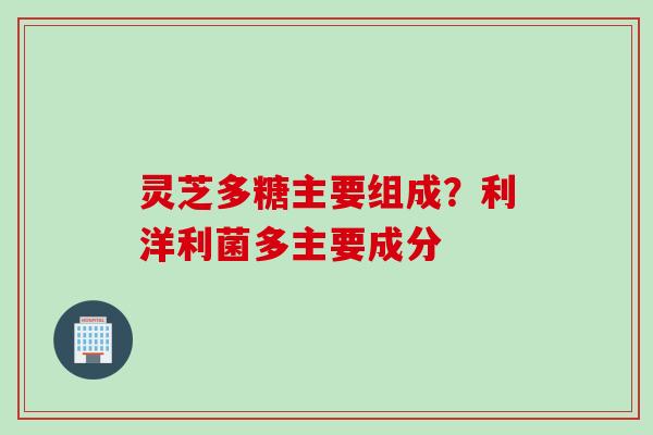 灵芝多糖主要组成?利洋利菌多主要成分 灵芝多糖主要组成?利洋利菌多主要成分