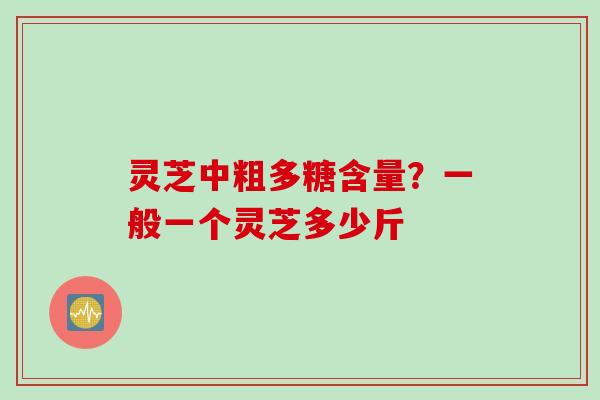 灵芝中粗多糖含量?一般一个灵芝多少斤 灵芝中粗多糖含量?一般一个灵芝多少斤