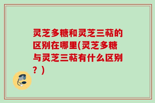 灵芝多糖和灵芝三萜的区别在哪里(灵芝多糖与灵芝三萜有什么区别？)
