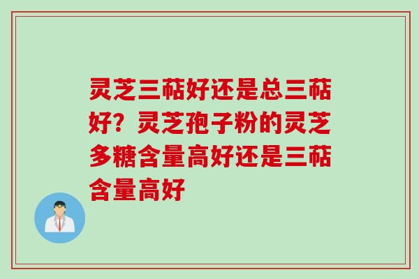 灵芝三萜好还是总三萜好?灵芝孢子粉的灵芝多糖含量高好还是三萜含量高好 灵芝三萜好还是总三萜好?灵芝孢子粉的灵芝多糖含量高好还是三萜含量高好