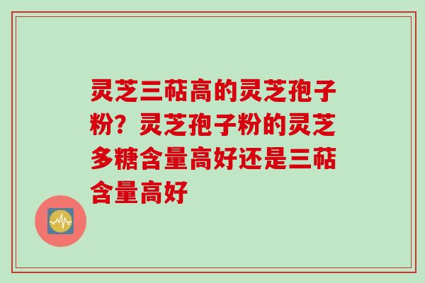 灵芝三萜高的灵芝孢子粉？灵芝孢子粉的灵芝多糖含量高好还是三萜含量高好