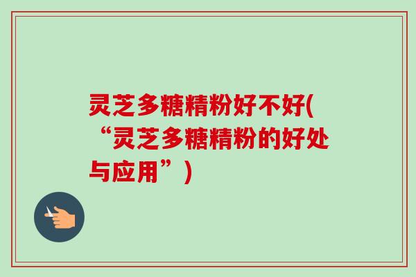 灵芝多糖精粉好不好(“灵芝多糖精粉的好处与应用”)