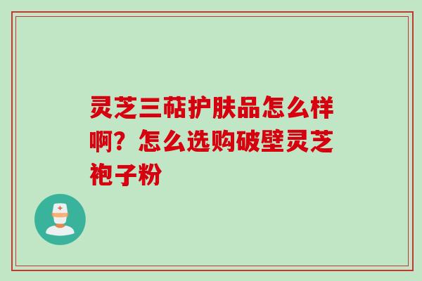 灵芝三萜护肤品怎么样啊？怎么选购破壁灵芝袍子粉