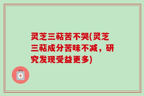 灵芝三萜苦不哭(灵芝三萜成分苦味不减，研究发现受益更多)