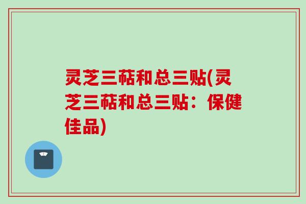灵芝三萜和总三贴(灵芝三萜和总三贴：保健佳品)