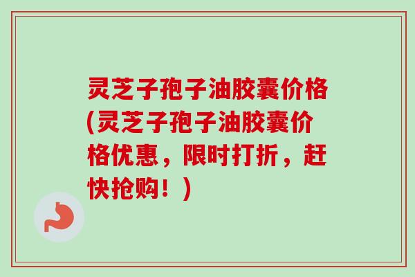 灵芝子孢子油胶囊价格(灵芝子孢子油胶囊价格优惠，限时打折，赶快抢购！)