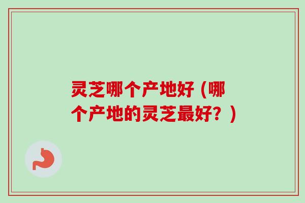 灵芝哪个产地好 (哪个产地的灵芝最好？)