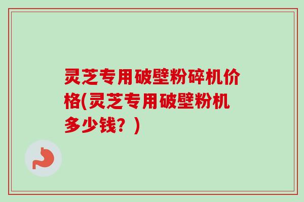 灵芝专用破壁粉碎机价格(灵芝专用破壁粉机多少钱？)