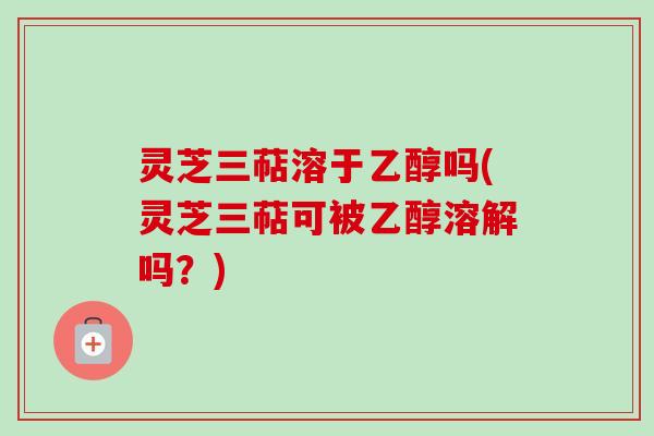 灵芝三萜溶于乙醇吗(灵芝三萜可被乙醇溶解吗？)
