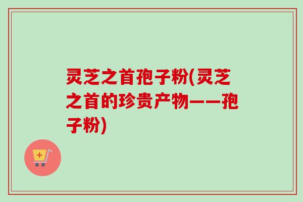 灵芝之首孢子粉(灵芝之首的珍贵产物——孢子粉)