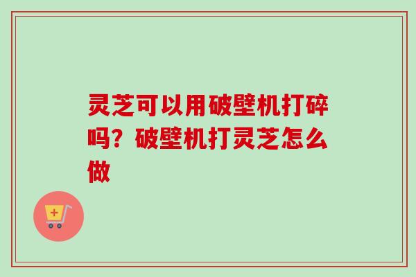 灵芝可以用破壁机打碎吗？破壁机打灵芝怎么做