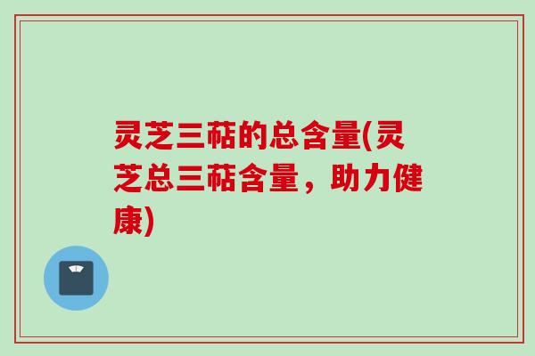 灵芝三萜的总含量(灵芝总三萜含量,助力健康) 灵芝三萜的总含量(灵芝总三萜含量,助力健康)