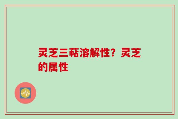 灵芝三萜溶解性？灵芝的属性