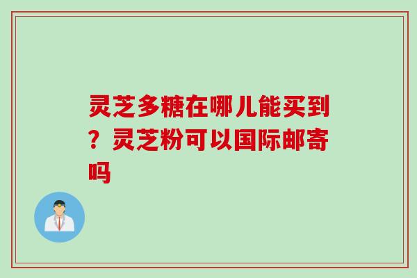 灵芝多糖在哪儿能买到？灵芝粉可以国际邮寄吗