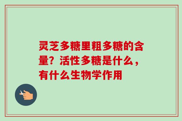 灵芝多糖里粗多糖的含量?活性多糖是什么,有什么生物学作用 灵芝多糖里粗多糖的含量?活性多糖是什么,有什么生物学作用