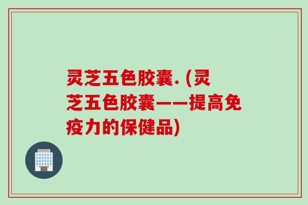 灵芝五色胶囊. (灵芝五色胶囊——提高免疫力的保健品)