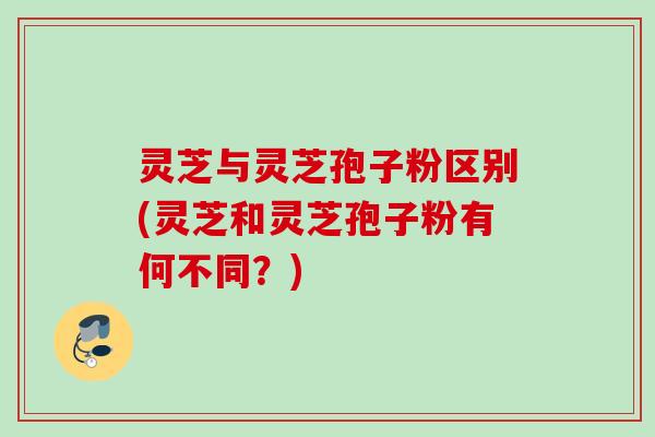 灵芝与灵芝孢子粉区别(灵芝和灵芝孢子粉有何不同？)