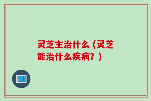 灵芝主治什么 (灵芝能治什么疾病？)