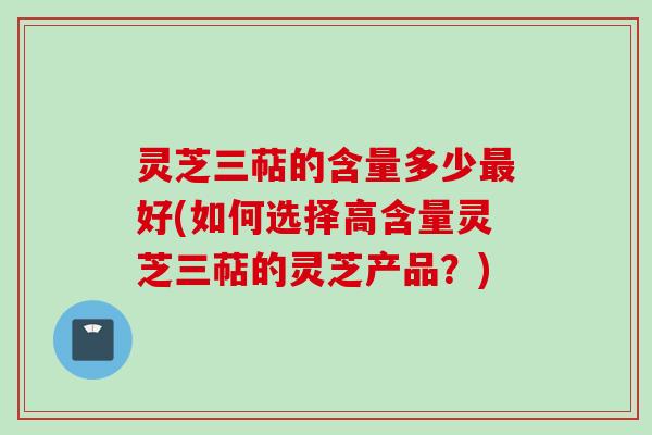 灵芝三萜的含量多少最好(如何选择高含量灵芝三萜的灵芝产品？)