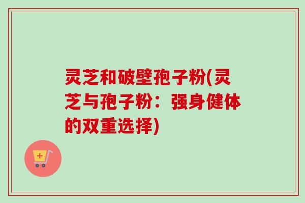 灵芝和破壁孢子粉(灵芝与孢子粉：强身健体的双重选择)