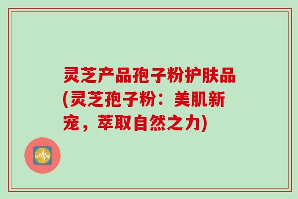 灵芝产品孢子粉护肤品(灵芝孢子粉：美肌新宠，萃取自然之力)
