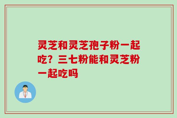 灵芝和灵芝孢子粉一起吃？三七粉能和灵芝粉一起吃吗