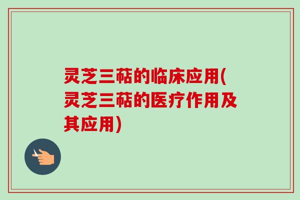 灵芝三萜的临床应用(灵芝三萜的医疗作用及其应用)