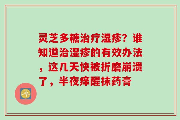灵芝多糖治疗湿疹？谁知道治湿疹的有效办法，这几天快被折磨崩溃了，半夜痒醒抹药膏