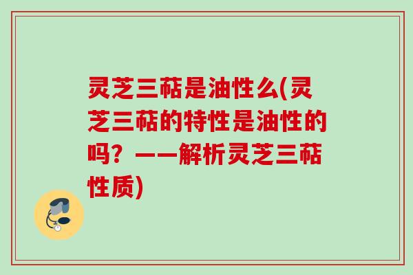 灵芝三萜是油性么(灵芝三萜的特性是油性的吗？——解析灵芝三萜性质)