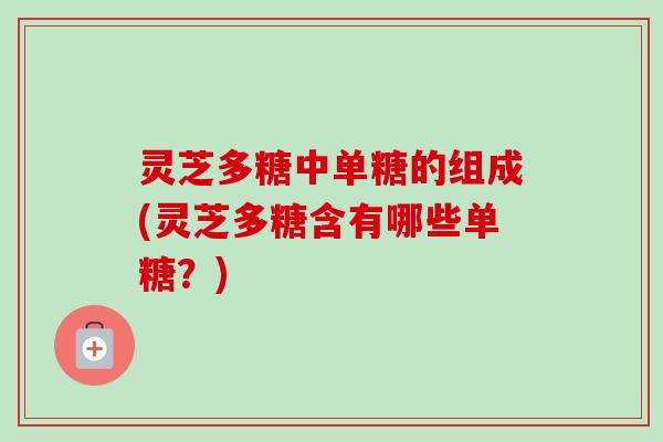 灵芝多糖中单糖的组成(灵芝多糖含有哪些单糖？)