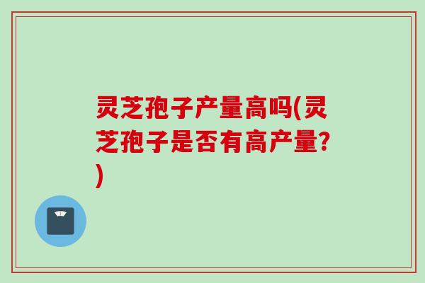 灵芝孢子产量高吗(灵芝孢子是否有高产量？)