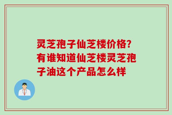 灵芝孢子仙芝楼价格？有谁知道仙芝楼灵芝孢子油这个产品怎么样
