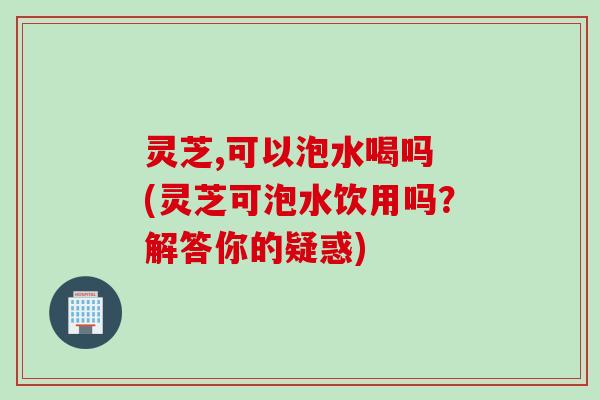 灵芝,可以泡水喝吗 (灵芝可泡水饮用吗？解答你的疑惑)