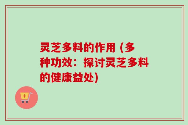 灵芝多料的作用 (多种功效：探讨灵芝多料的健康益处)