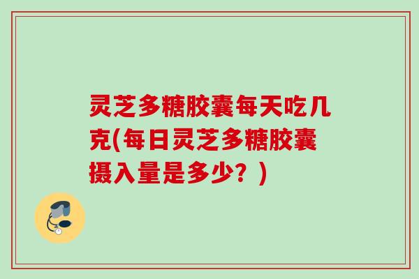 灵芝多糖胶囊每天吃几克(每日灵芝多糖胶囊摄入量是多少？)