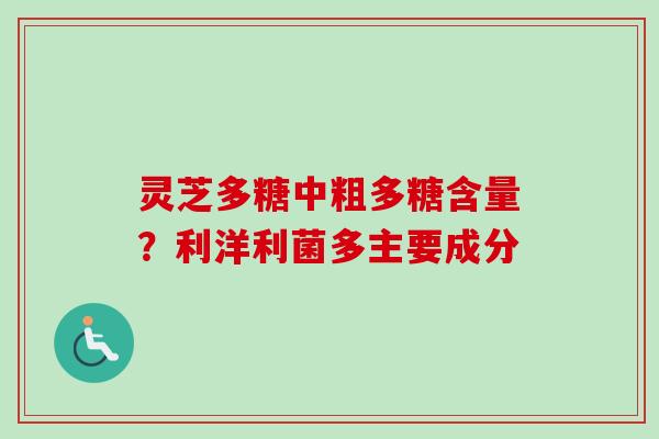 灵芝多糖中粗多糖含量？利洋利菌多主要成分