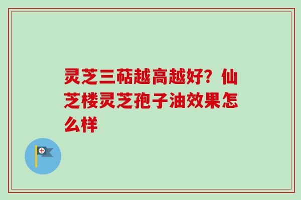 灵芝三萜越高越好?仙芝楼灵芝孢子油效果怎么样 灵芝三萜越高越好?仙芝楼灵芝孢子油效果怎么样