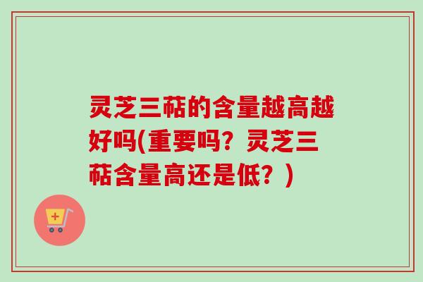 灵芝三萜的含量越高越好吗(重要吗？灵芝三萜含量高还是低？)