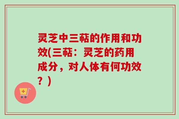 灵芝中三萜的作用和功效(三萜：灵芝的药用成分，对人体有何功效？)