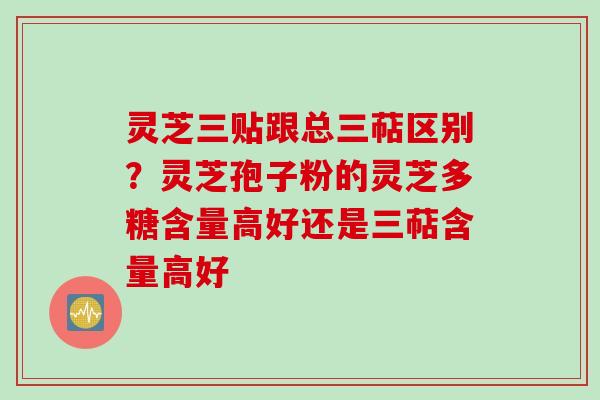 灵芝三贴跟总三萜区别？灵芝孢子粉的灵芝多糖含量高好还是三萜含量高好