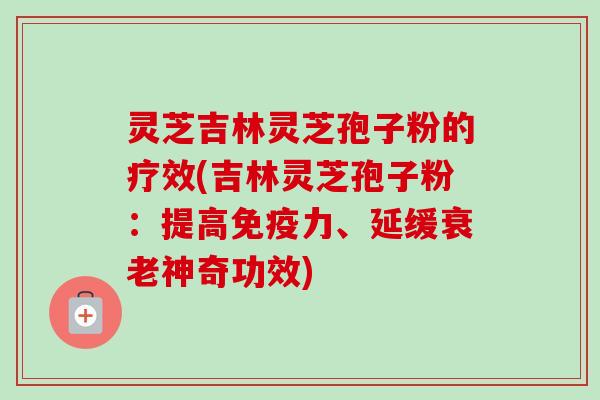 灵芝吉林灵芝孢子粉的疗效(吉林灵芝孢子粉：提高免疫力、延缓衰老神奇功效)