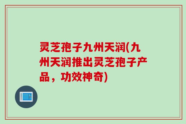灵芝孢子九州天润(九州天润推出灵芝孢子产品，功效神奇)
