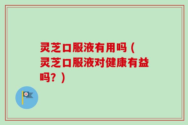 灵芝口服液有用吗 (灵芝口服液对健康有益吗？)