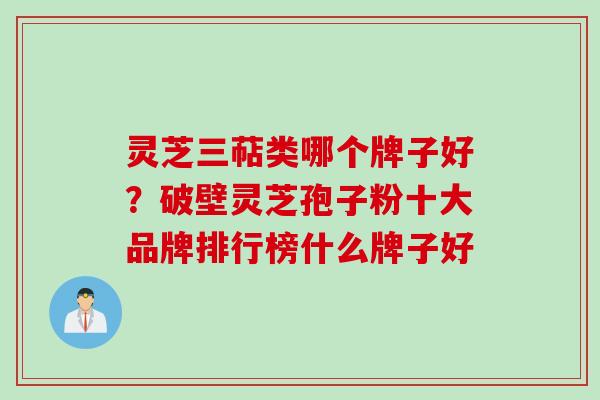 灵芝三萜类哪个牌子好?破壁灵芝孢子粉十大品牌排行榜什么牌子好 灵芝三萜类哪个牌子好?破壁灵芝孢子粉十大品牌排行榜什么牌子好