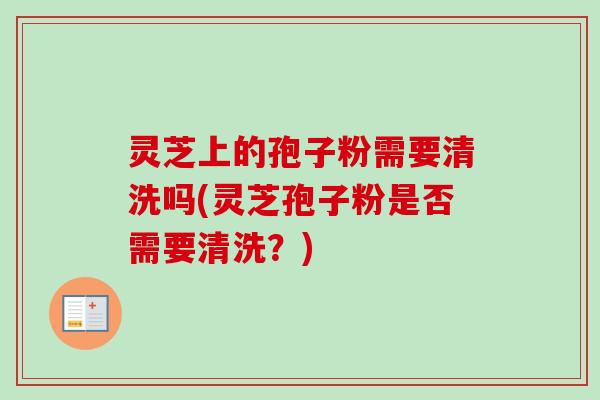 灵芝上的孢子粉需要清洗吗(灵芝孢子粉是否需要清洗?) 灵芝上的孢子粉需要清洗吗(灵芝孢子粉是否需要清洗?)