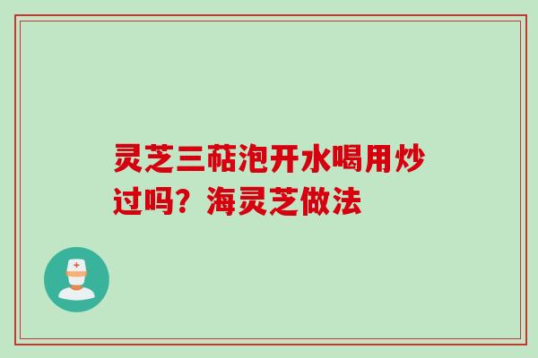 灵芝三萜泡开水喝用炒过吗？海灵芝做法