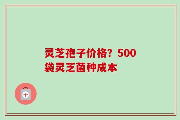 灵芝孢子价格？500袋灵芝菌种成本