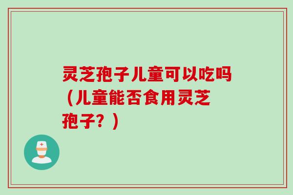 灵芝孢子儿童可以吃吗 (儿童能否食用灵芝孢子？)