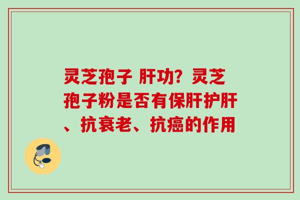 灵芝孢子 肝功？灵芝孢子粉是否有保肝护肝、抗衰老、抗癌的作用